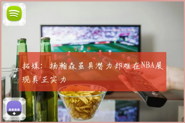 拓媒：杨瀚森虽具潜力却难在NBA展现真正实力