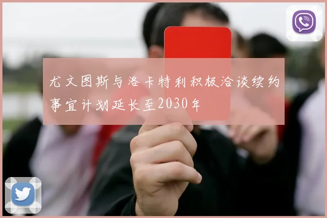 尤文图斯与洛卡特利积极洽谈续约事宜计划延长至2030年