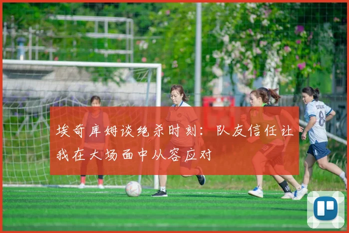 埃奇库姆谈绝杀时刻：队友信任让我在大场面中从容应对