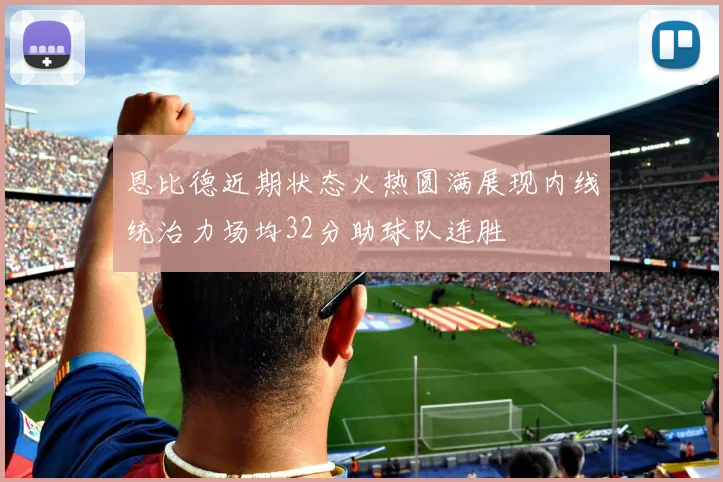 恩比德近期状态火热圆满展现内线统治力场均32分助球队连胜