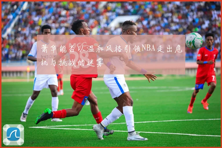 萧华能否以温和风格引领NBA走出危机与挑战的迷雾