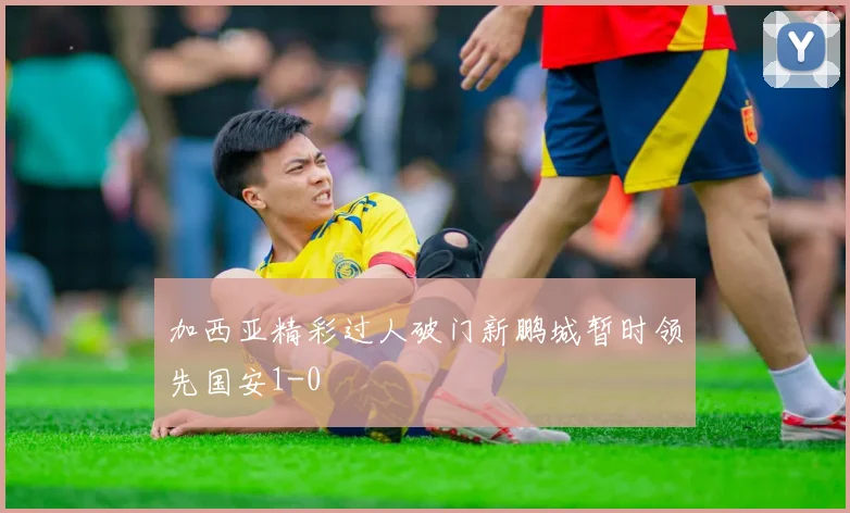 加西亚精彩过人破门新鹏城暂时领先国安1-0