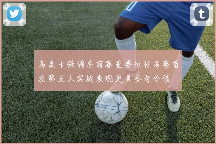 乌度卡强调季前赛重要性将考察首发第五人实战表现更具参考价值