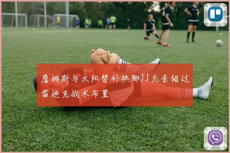 詹姆斯与太阳替补热聊JJ无奈错过雷迪克战术布置