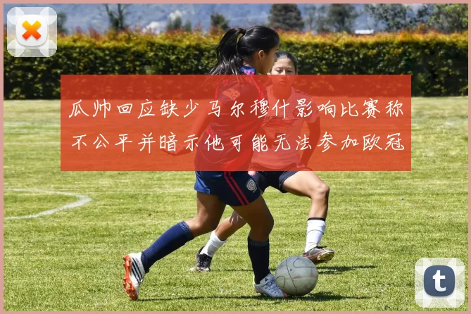 瓜帅回应缺少马尔穆什影响比赛称不公平并暗示他可能无法参加欧冠