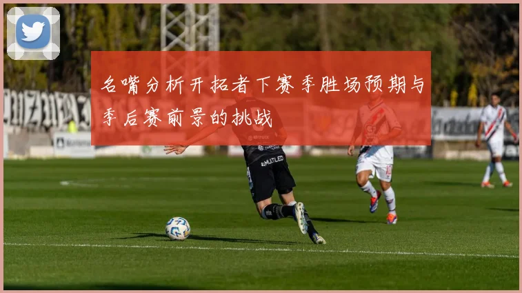 名嘴分析开拓者下赛季胜场预期与季后赛前景的挑战