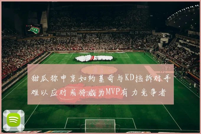 甜瓜称申京如约基奇与KD挡拆对手难以应对或将成为MVP有力竞争者