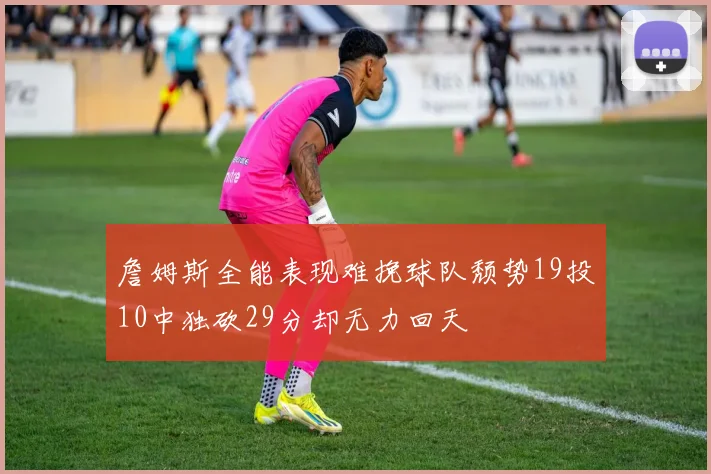詹姆斯全能表现难挽球队颓势19投10中独砍29分却无力回天