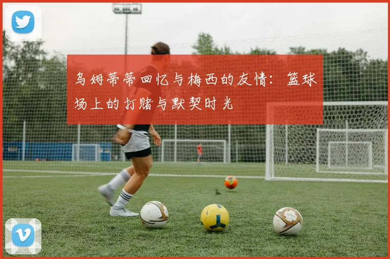 乌姆蒂蒂回忆与梅西的友情：篮球场上的打赌与默契时光