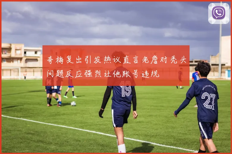 夸梅复出引发热议直言老詹对秃头问题反应强烈让他账号违规