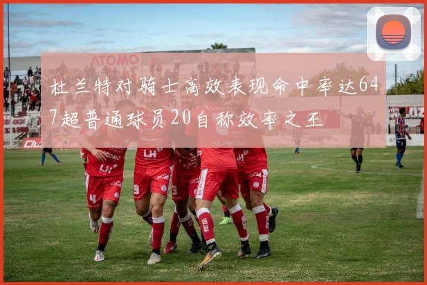 杜兰特对骑士高效表现命中率达647超普通球员20自称效率之王
