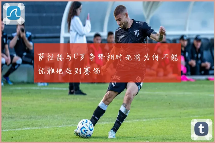 萨拉赫与C罗争锋相对老将为何不能优雅地告别赛场