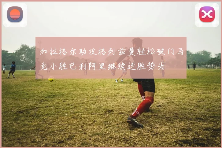 加拉格尔助攻格列兹曼轻松破门马竞小胜巴利阿里继续连胜势头