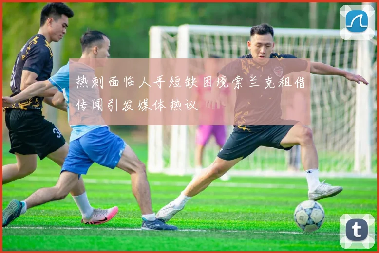 热刺面临人手短缺困境索兰克租借传闻引发媒体热议