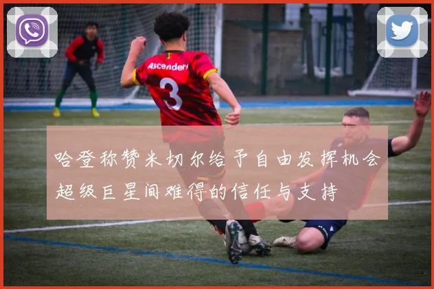 哈登称赞米切尔给予自由发挥机会超级巨星间难得的信任与支持