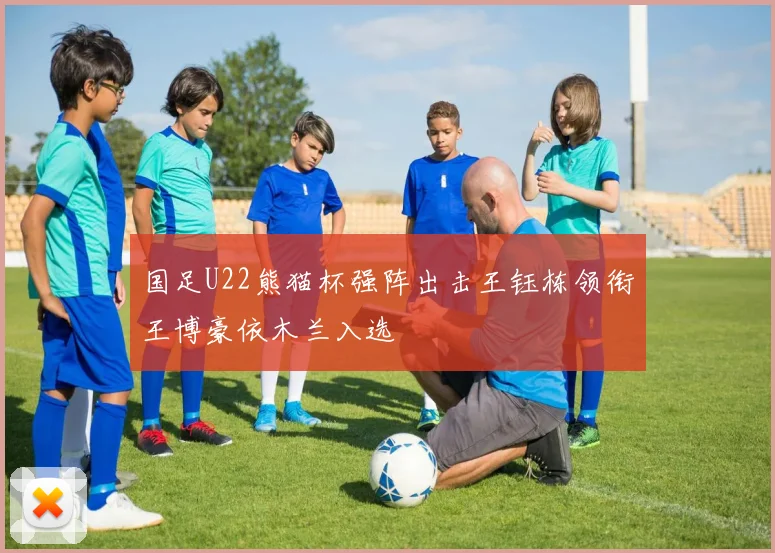 国足U22熊猫杯强阵出击王钰栋领衔王博豪依木兰入选