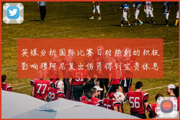 英媒分析国际比赛日对热刺的积极影响穆阿尼复出伤员得到宝贵休息时间