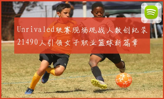 Unrivaled联赛现场观战人数创纪录21490人引领女子职业篮球新篇章