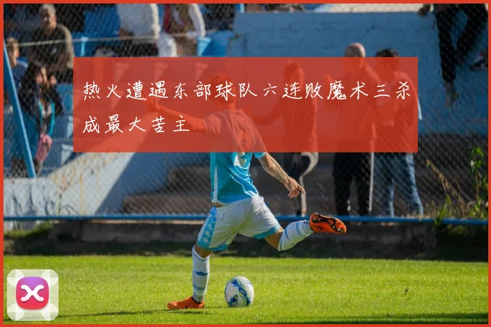 热火遭遇东部球队六连败魔术三杀成最大苦主