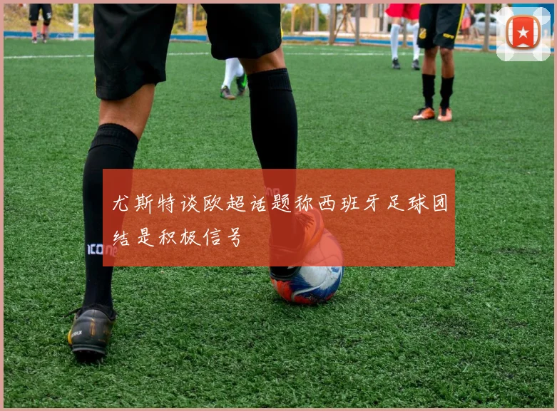 尤斯特谈欧超话题称西班牙足球团结是积极信号