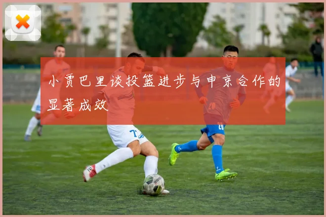 小贾巴里谈投篮进步与申京合作的显著成效