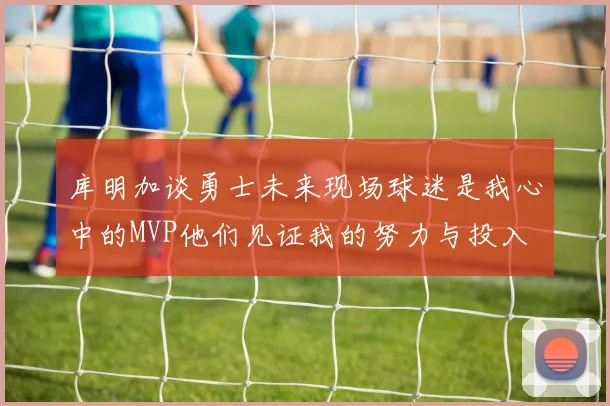 库明加谈勇士未来现场球迷是我心中的MVP他们见证我的努力与投入