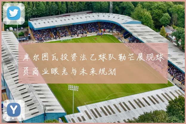 库尔图瓦投资法乙球队勒芒展现球员商业眼光与未来规划