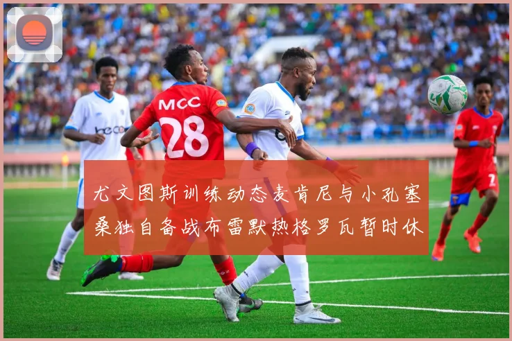 尤文图斯训练动态麦肯尼与小孔塞桑独自备战布雷默热格罗瓦暂时休息