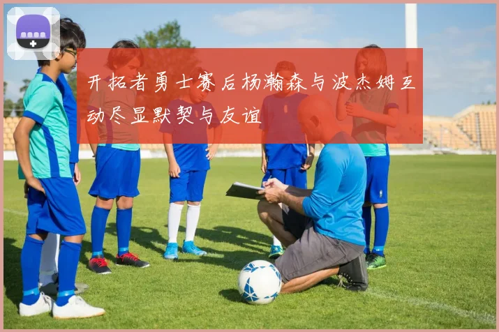 开拓者勇士赛后杨瀚森与波杰姆互动尽显默契与友谊